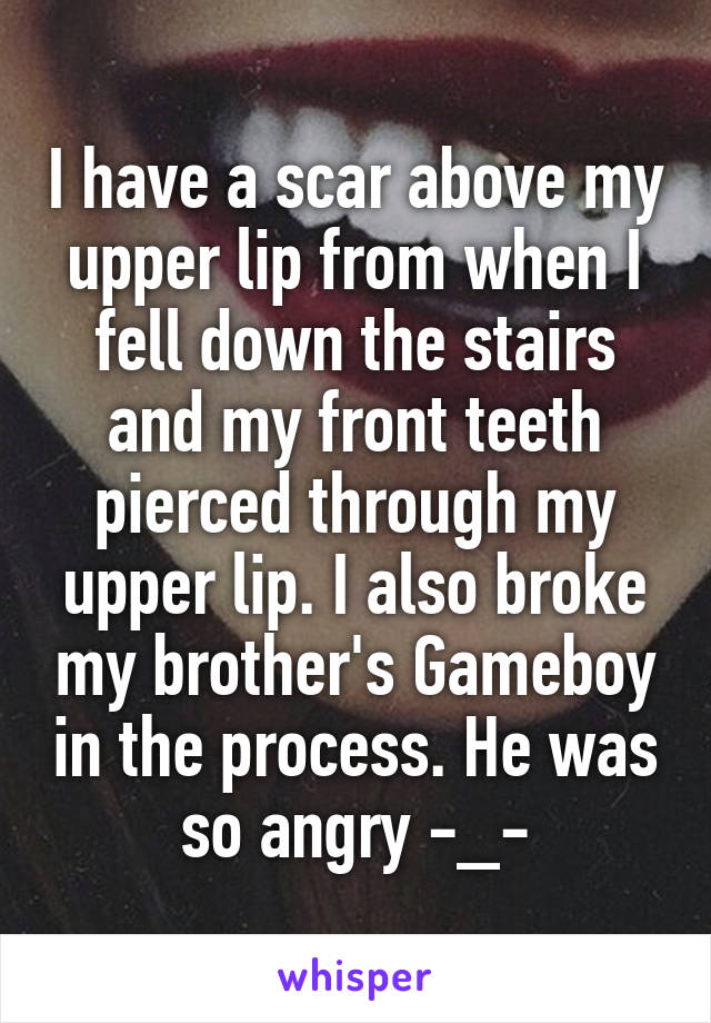 I have a scar above my upper lip from when I fell down the stairs and my front teeth pierced through my upper lip. I also broke my brother's Gameboy in the process. He was so angry -_-