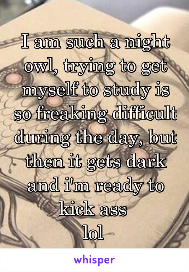 I am such a night owl, trying to get myself to study is so freaking difficult during the day, but then it gets dark and i'm ready to kick ass 
lol 