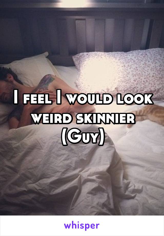 I feel I would look weird skinnier
(Guy)