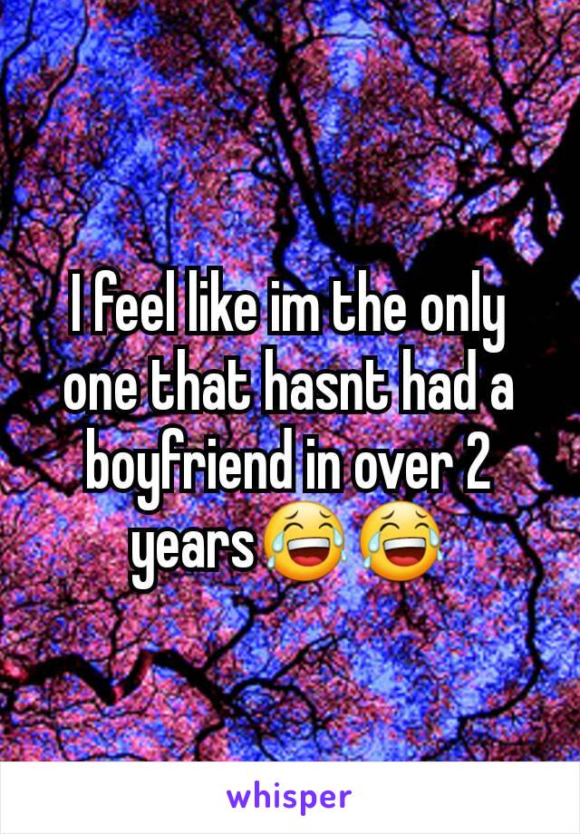 I feel like im the only one that hasnt had a boyfriend in over 2 years😂😂