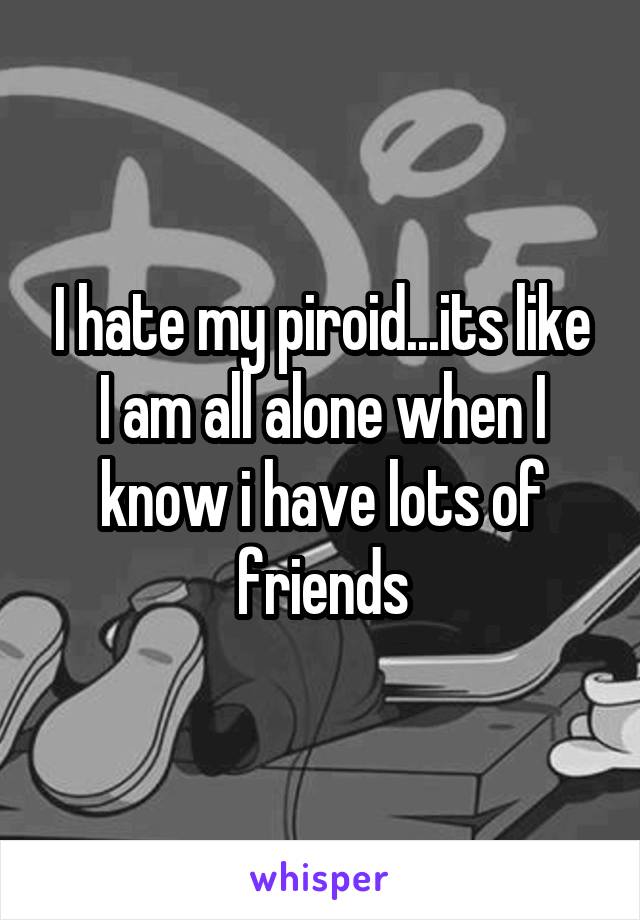 I hate my piroid...its like I am all alone when I know i have lots of friends