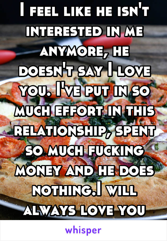 I feel like he isn't interested in me anymore, he doesn't say I love you. I've put in so much effort in this relationship, spent so much fucking money and he does nothing.I will always love you pizza.