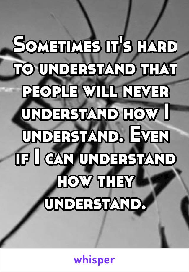 Sometimes it's hard to understand that people will never understand how I understand. Even if I can understand how they understand.
