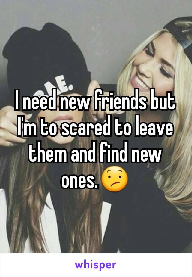 I need new friends but I'm to scared to leave them and find new ones.😕