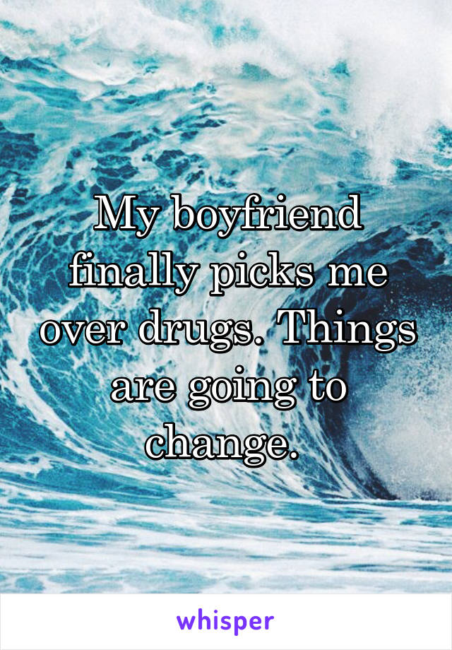 My boyfriend finally picks me over drugs. Things are going to change. 