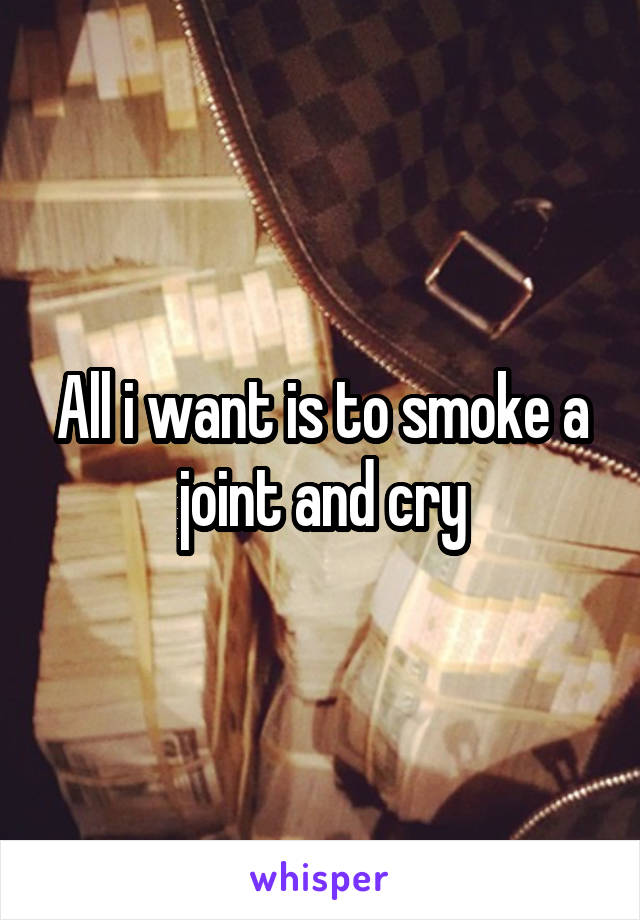 All i want is to smoke a joint and cry