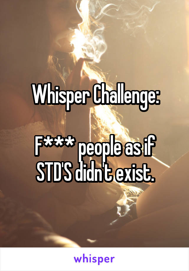 Whisper Challenge:

F*** people as if STD'S didn't exist.