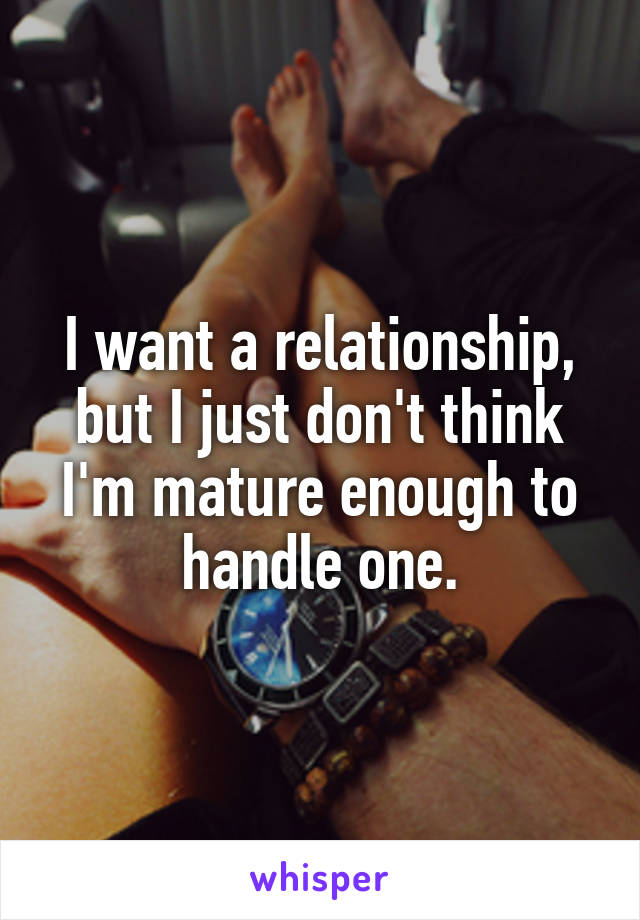 I want a relationship, but I just don't think I'm mature enough to handle one.