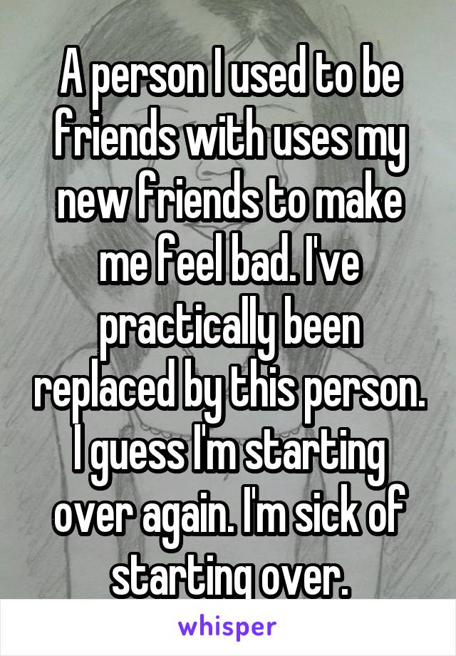 A person I used to be friends with uses my new friends to make me feel bad. I've practically been replaced by this person. I guess I'm starting over again. I'm sick of starting over.