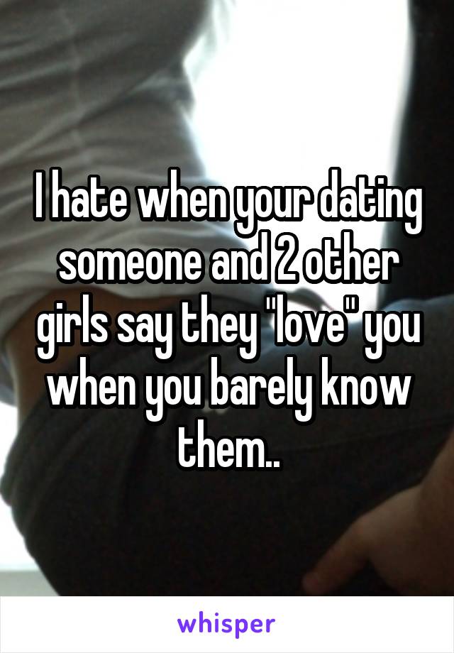 I hate when your dating someone and 2 other girls say they "love" you when you barely know them..