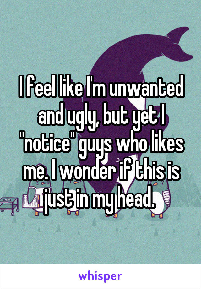 I feel like I'm unwanted and ugly, but yet I "notice" guys who likes me. I wonder if this is just in my head. 