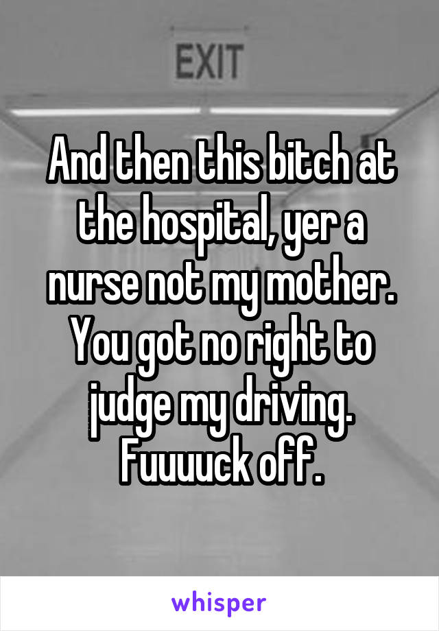 And then this bitch at the hospital, yer a nurse not my mother. You got no right to judge my driving. Fuuuuck off.
