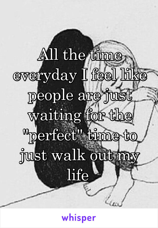All the time everyday I feel like people are just waiting for the "perfect" time to just walk out my life 