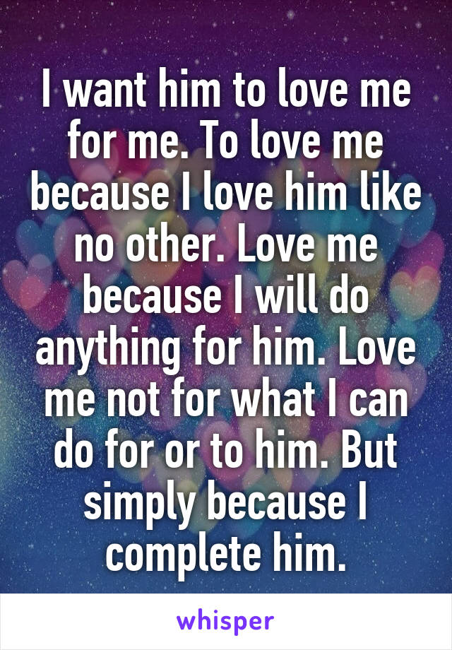 I want him to love me for me. To love me because I love him like no other. Love me because I will do anything for him. Love me not for what I can do for or to him. But simply because I complete him.