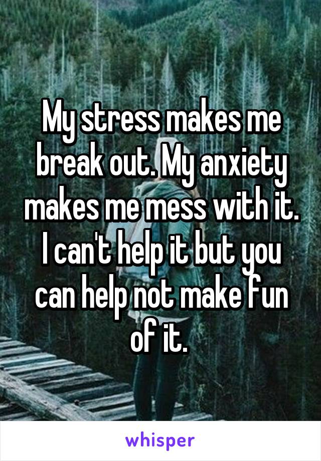 My stress makes me break out. My anxiety makes me mess with it. I can't help it but you can help not make fun of it. 