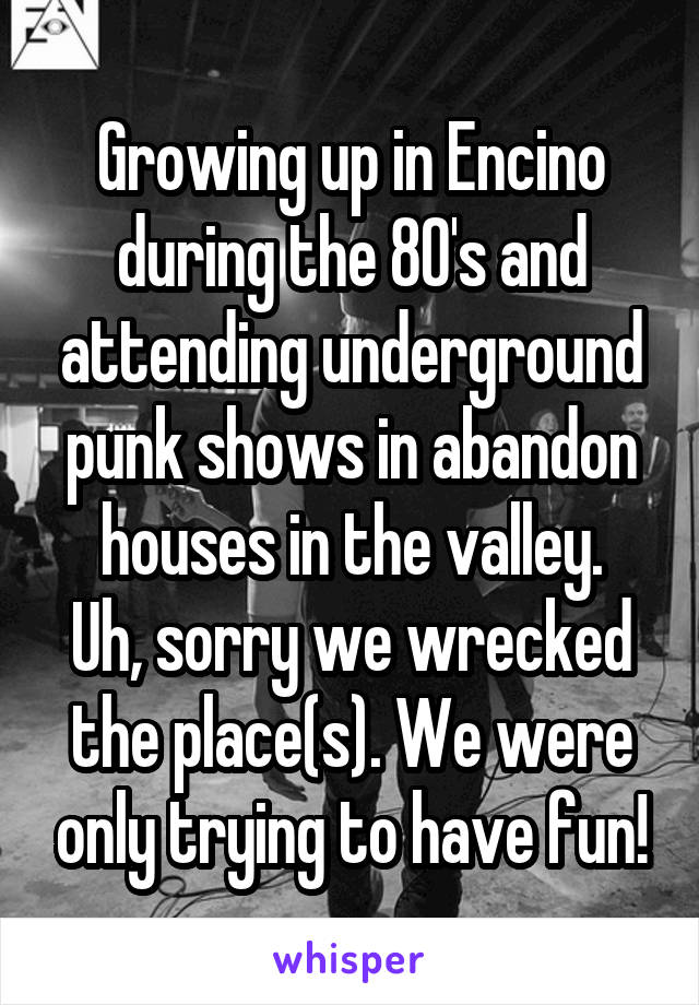 Growing up in Encino during the 80's and attending underground punk shows in abandon houses in the valley.
Uh, sorry we wrecked the place(s). We were only trying to have fun!