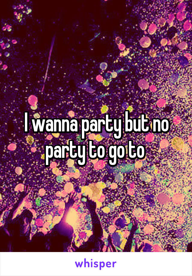 I wanna party but no party to go to 
