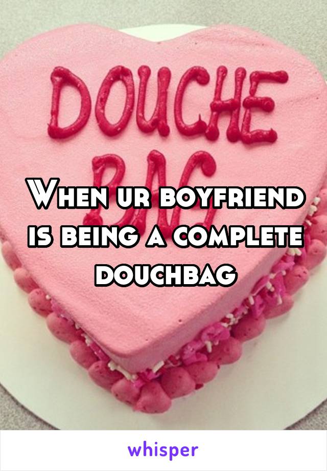 When ur boyfriend is being a complete douchbag