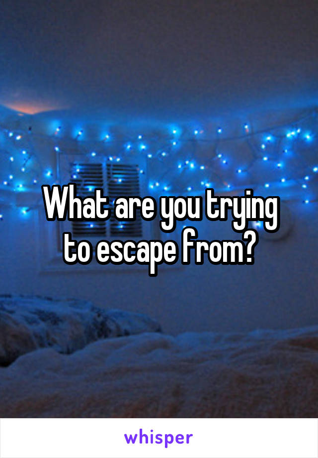 What are you trying
to escape from?