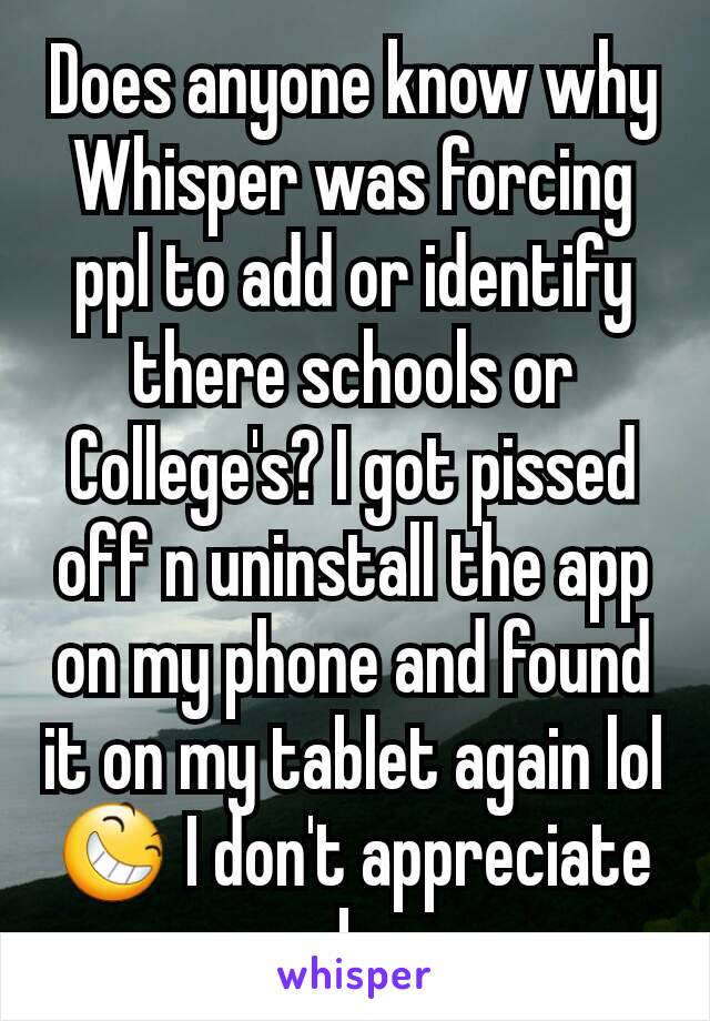 Does anyone know why Whisper was forcing ppl to add or identify there schools or College's? I got pissed off n uninstall the app on my phone and found it on my tablet again lol 😆 I don't appreciate b