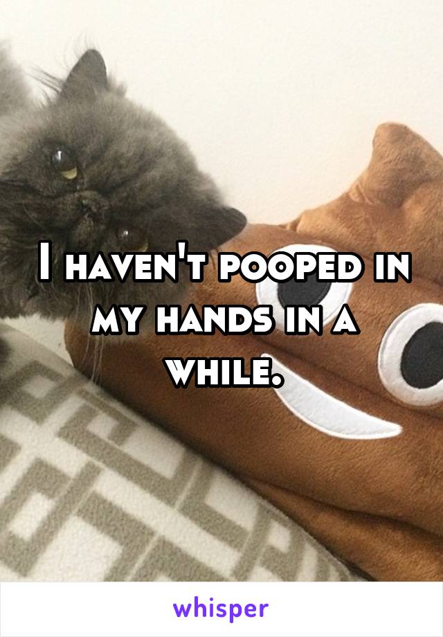 I haven't pooped in my hands in a while.