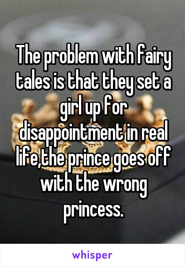 The problem with fairy tales is that they set a girl up for disappointment in real life,the prince goes off with the wrong princess.