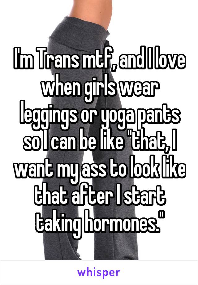I'm Trans mtf, and I love when girls wear leggings or yoga pants so I can be like "that, I want my ass to look like that after I start taking hormones."