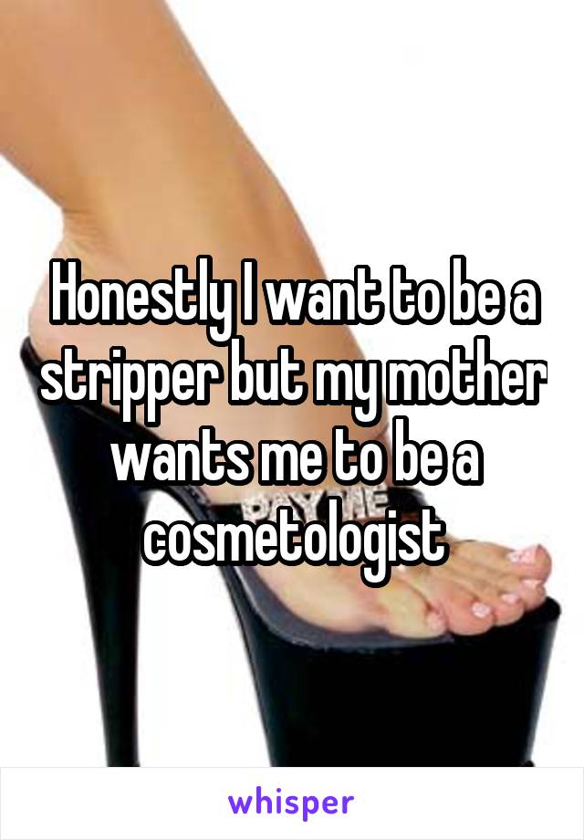 Honestly I want to be a stripper but my mother wants me to be a cosmetologist