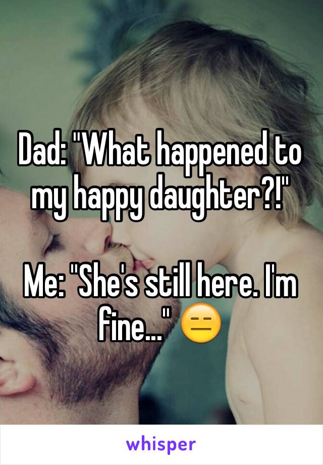 Dad: "What happened to my happy daughter?!" 

Me: "She's still here. I'm fine..." 😑