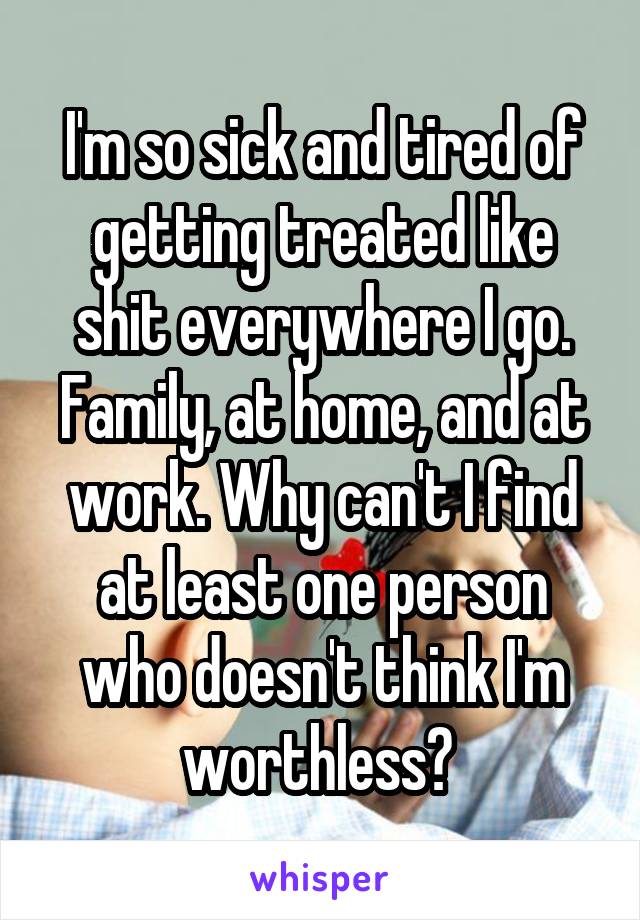I'm so sick and tired of getting treated like shit everywhere I go. Family, at home, and at work. Why can't I find at least one person who doesn't think I'm worthless? 