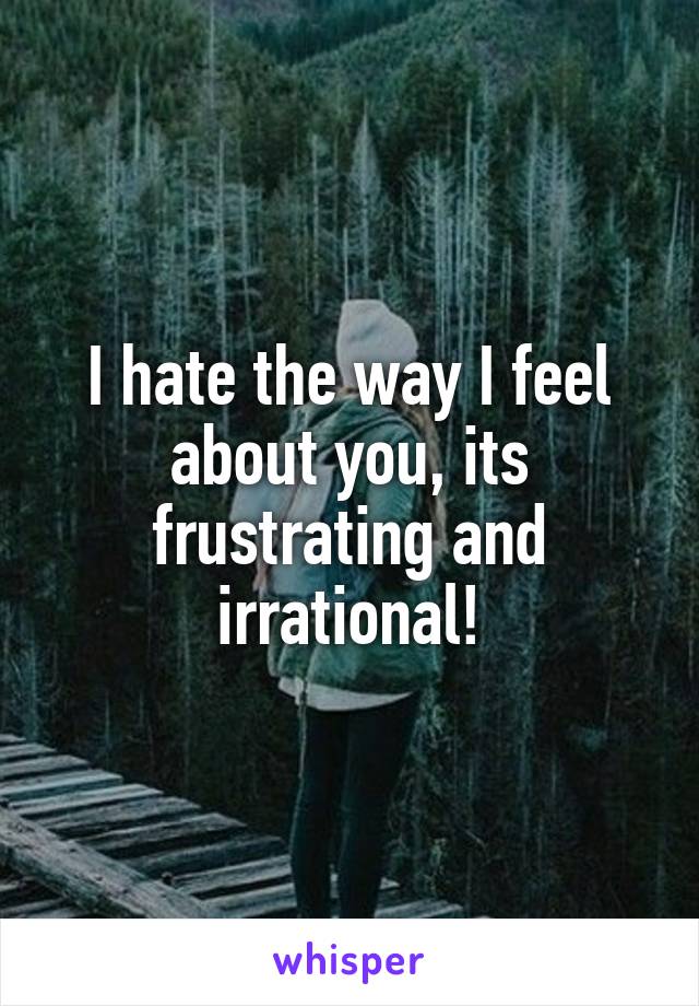 I hate the way I feel about you, its frustrating and irrational!