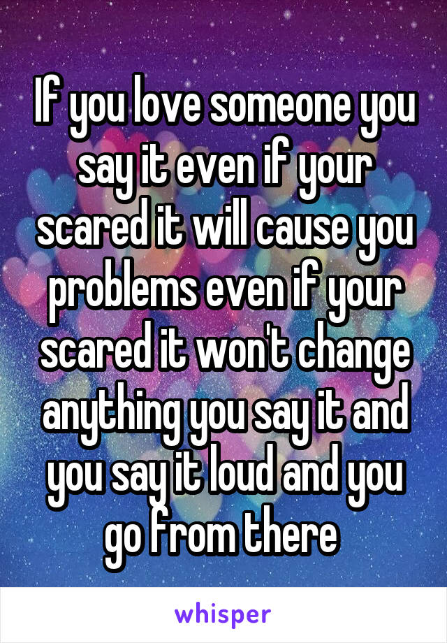 If you love someone you say it even if your scared it will cause you problems even if your scared it won't change anything you say it and you say it loud and you go from there 