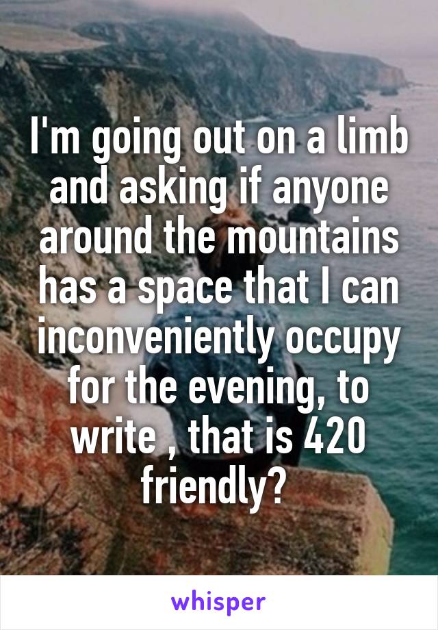 I'm going out on a limb and asking if anyone around the mountains has a space that I can inconveniently occupy for the evening, to write , that is 420 friendly? 