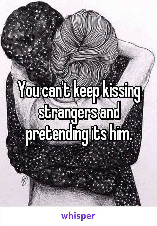 You can't keep kissing strangers and pretending its him.