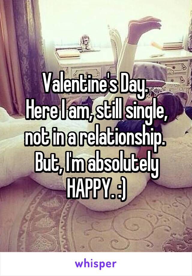 Valentine's Day. 
Here I am, still single, not in a relationship.  But, I'm absolutely HAPPY. :)