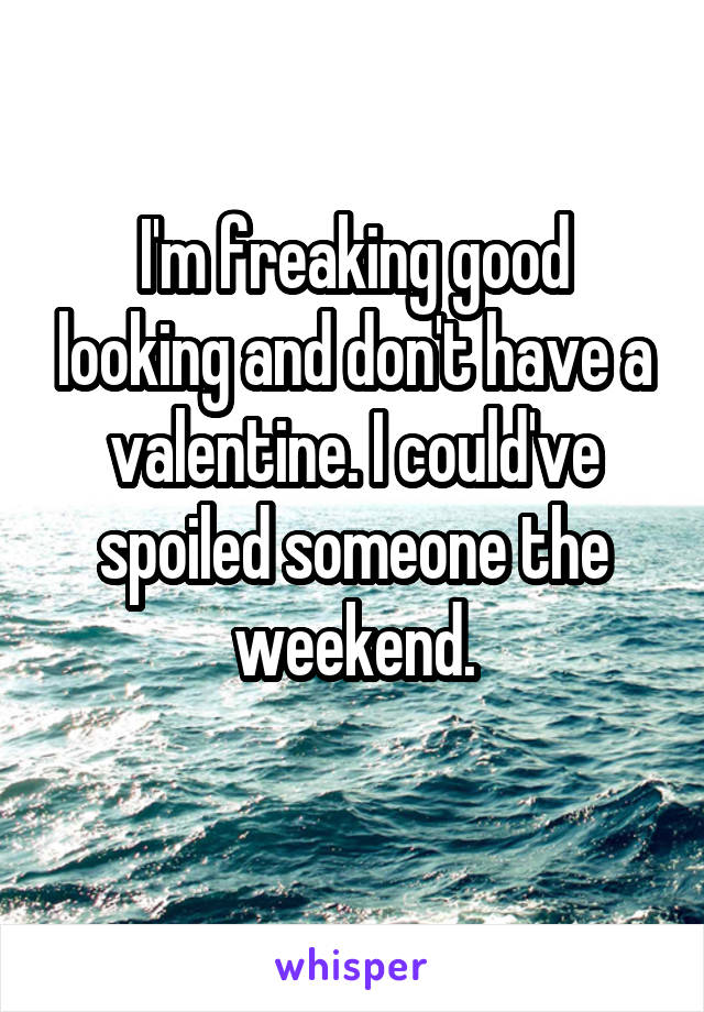 I'm freaking good looking and don't have a valentine. I could've spoiled someone the weekend.
