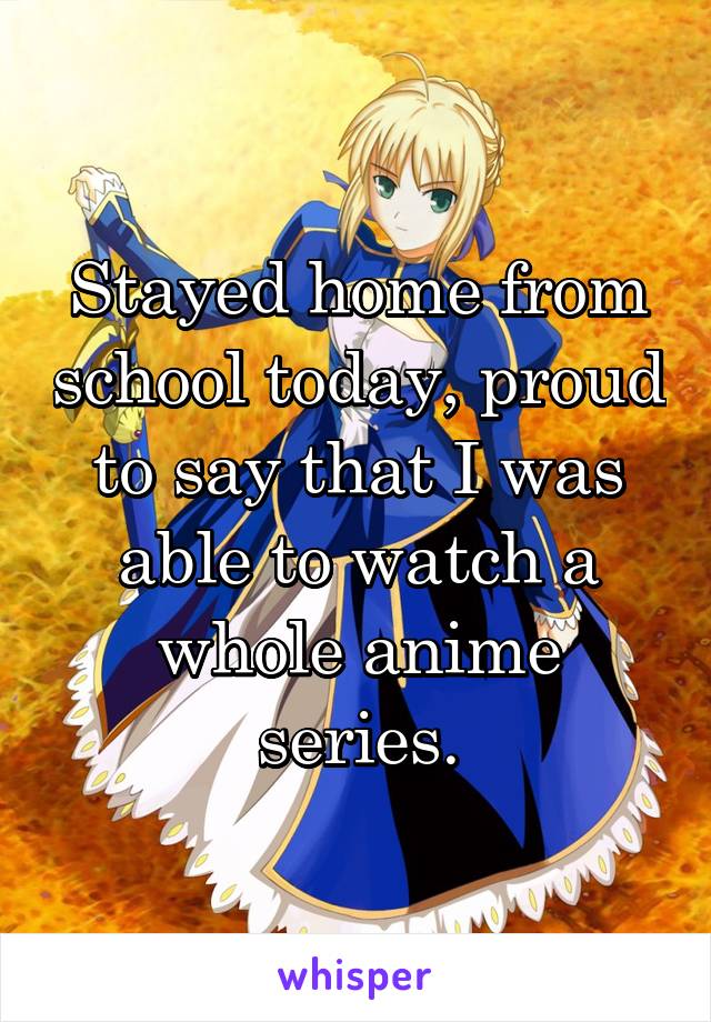 Stayed home from school today, proud to say that I was able to watch a whole anime series.