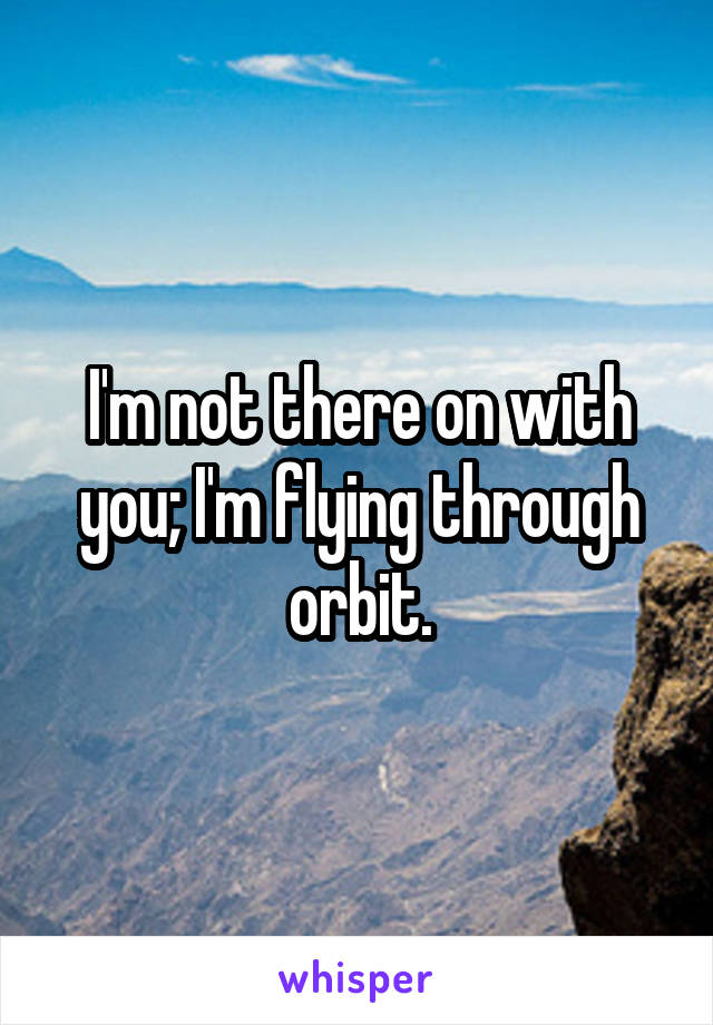 I'm not there on with you; I'm flying through orbit.