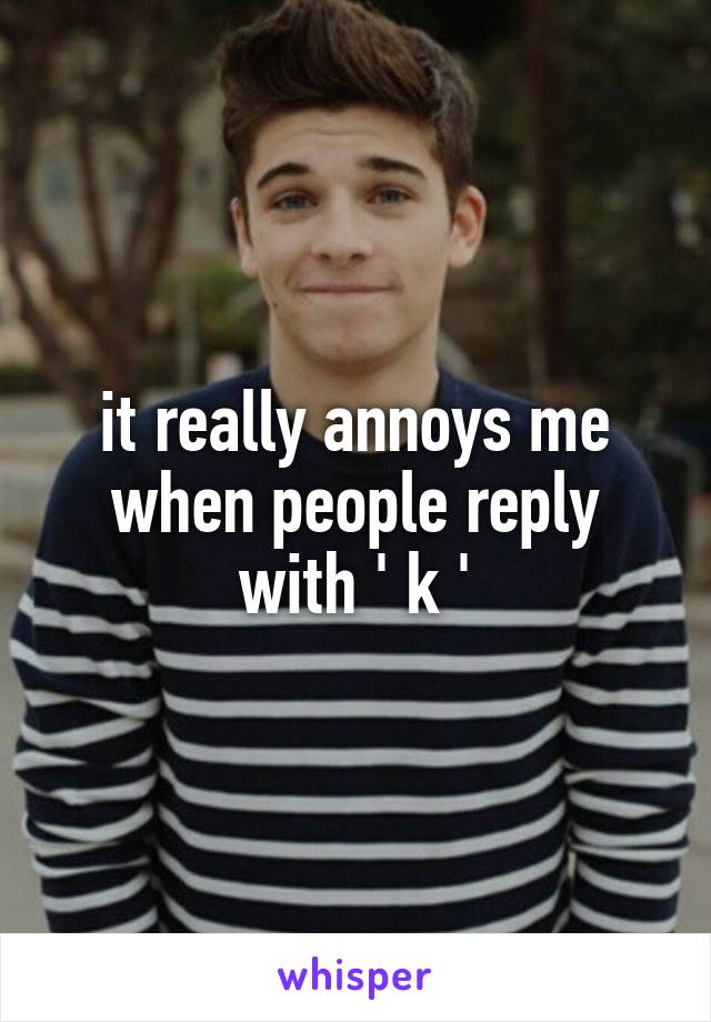 it really annoys me when people reply with ' k '