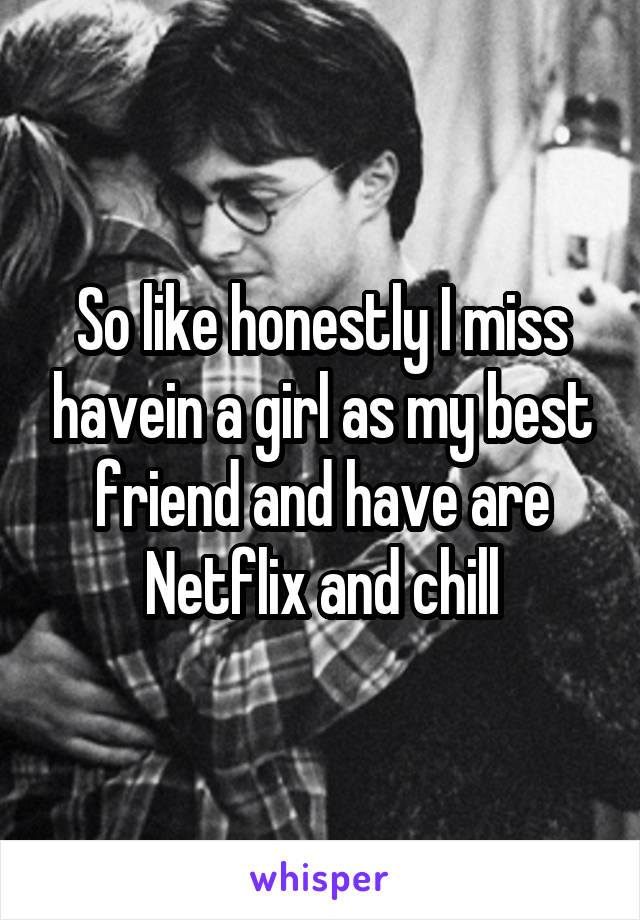 So like honestly I miss havein a girl as my best friend and have are Netflix and chill