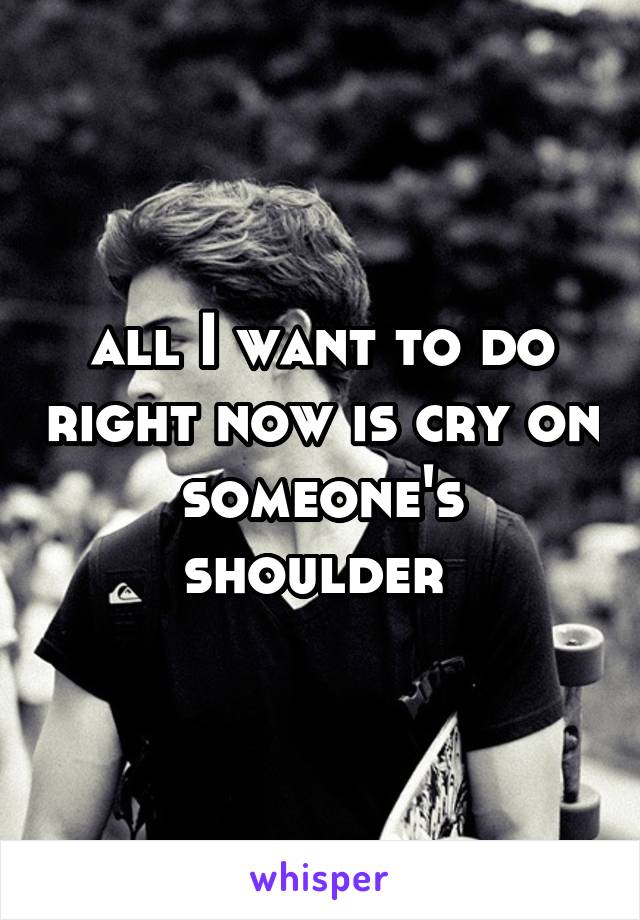 all I want to do right now is cry on someone's shoulder 