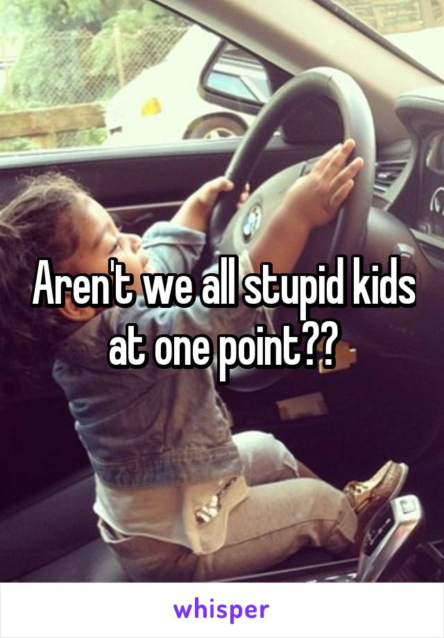 Aren't we all stupid kids at one point??