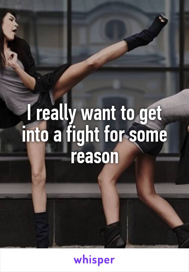 I really want to get into a fight for some reason