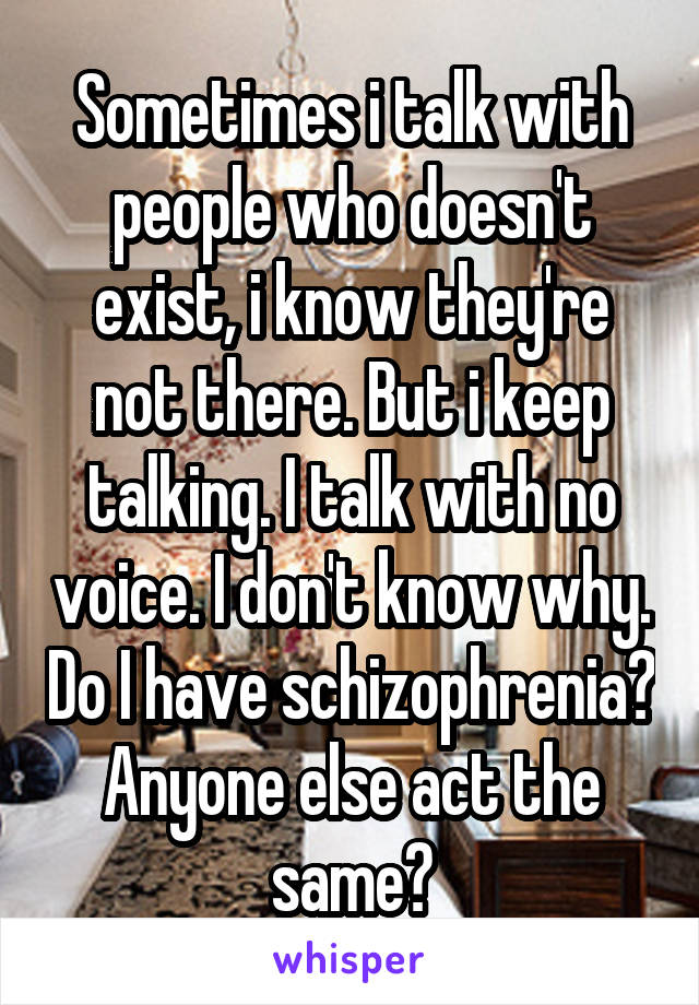 Sometimes i talk with people who doesn't exist, i know they're not there. But i keep talking. I talk with no voice. I don't know why. Do I have schizophrenia? Anyone else act the same?