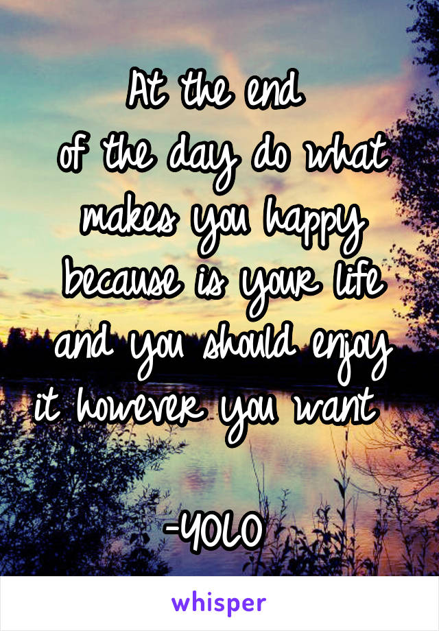 At the end 
of the day do what makes you happy because is your life and you should enjoy it however you want                  -YOLO 