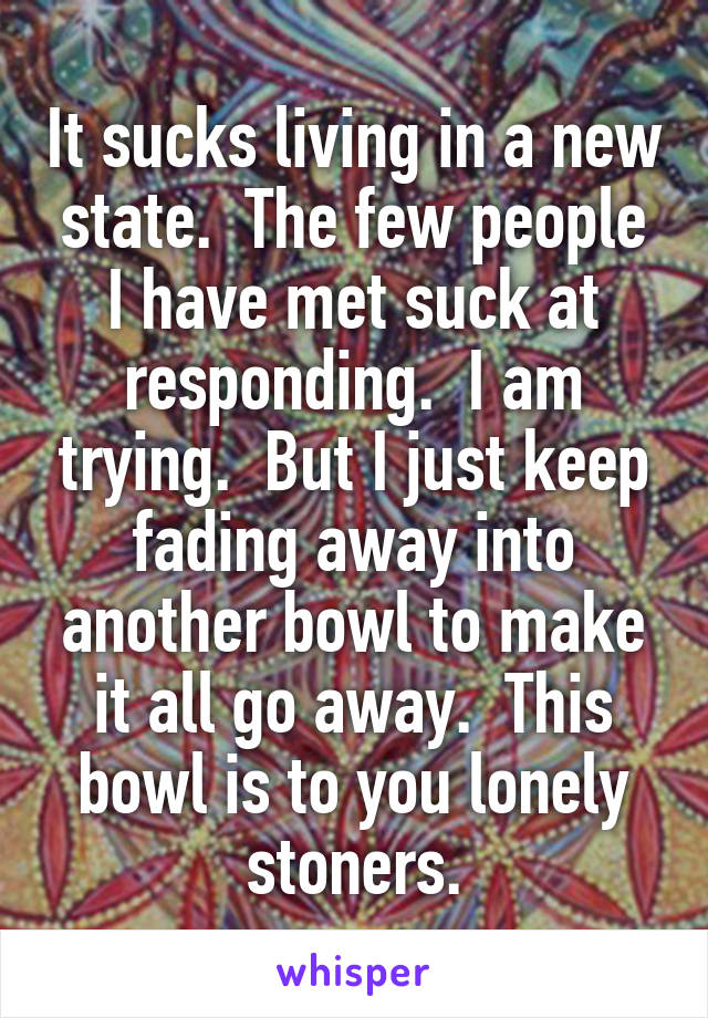 It sucks living in a new state.  The few people I have met suck at responding.  I am trying.  But I just keep fading away into another bowl to make it all go away.  This bowl is to you lonely stoners.