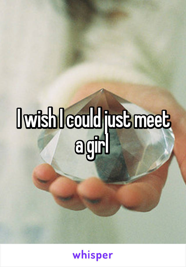 I wish I could just meet a girl 