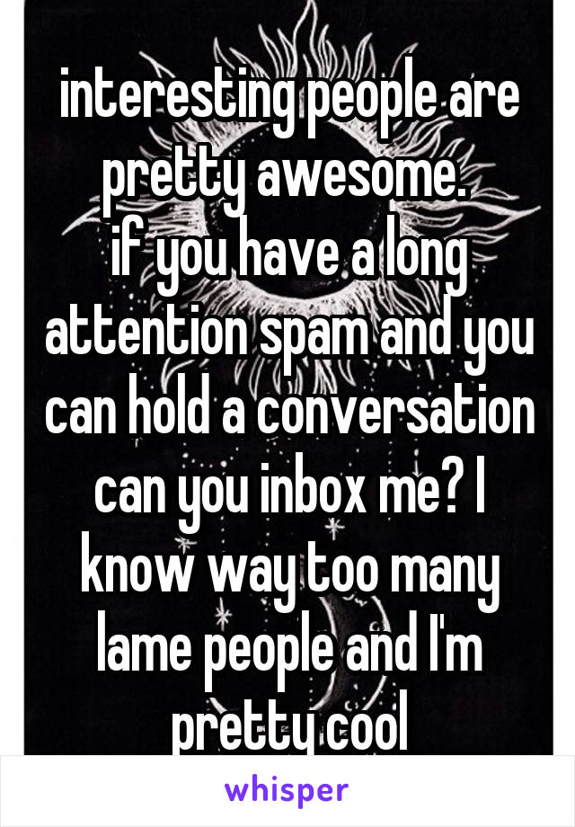 interesting people are pretty awesome. 
if you have a long attention spam and you can hold a conversation can you inbox me? I know way too many lame people and I'm pretty cool