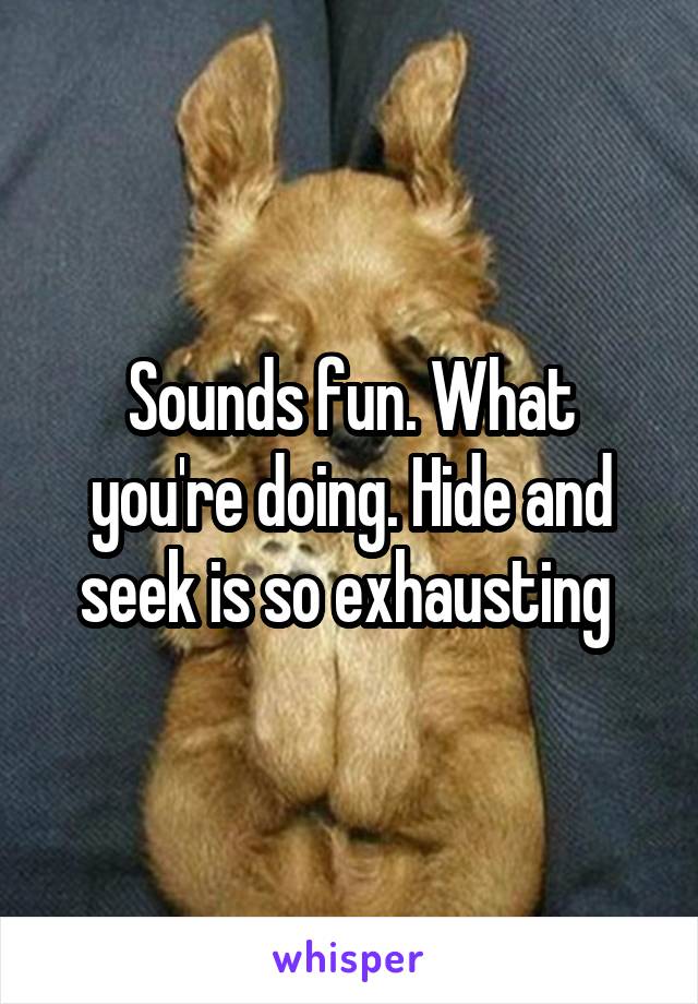 Sounds fun. What you're doing. Hide and seek is so exhausting 