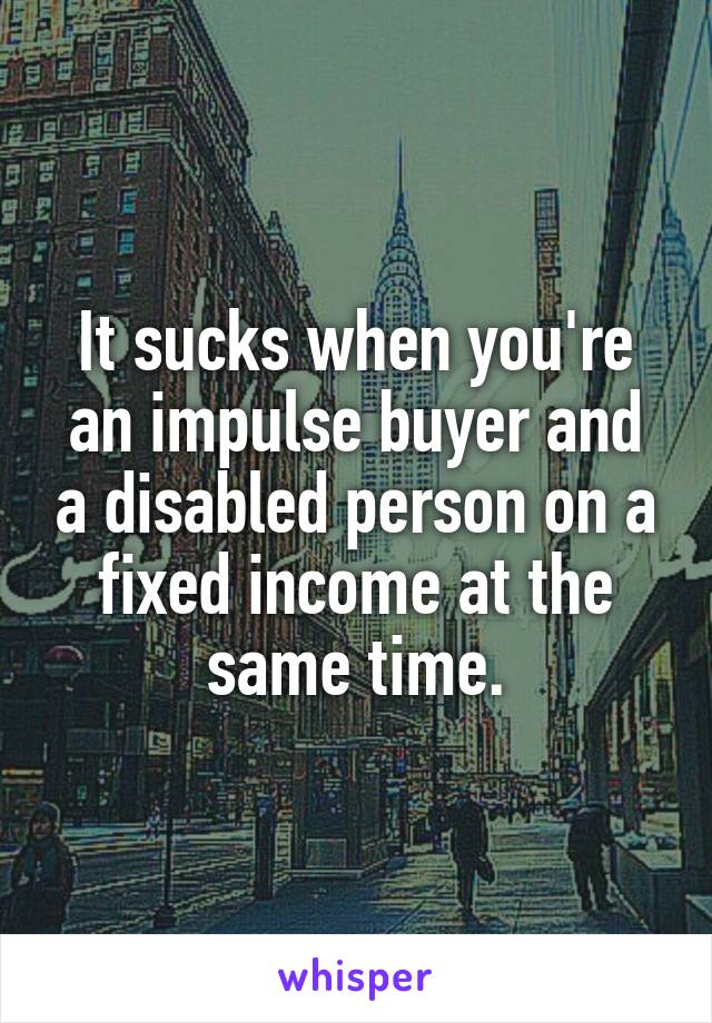 It sucks when you're an impulse buyer and a disabled person on a fixed income at the same time.